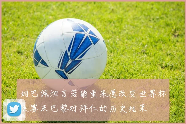 姆巴佩坦言若能重来愿改变世界杯决赛及巴黎对拜仁的历史结果