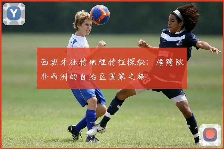 西班牙独特地理特征探秘：横跨欧非两洲的自治区国家之旅