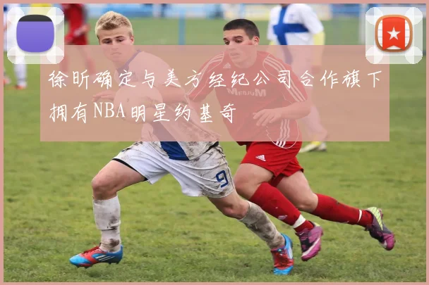 徐昕确定与美方经纪公司合作旗下拥有NBA明星约基奇