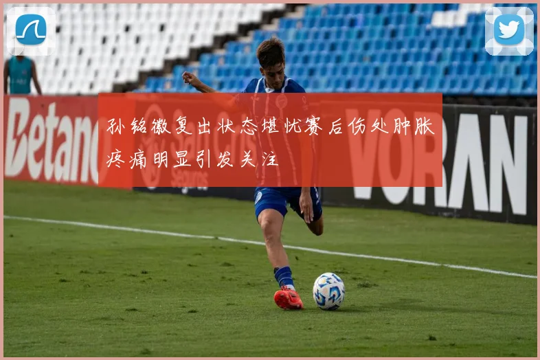 孙铭徽复出状态堪忧赛后伤处肿胀疼痛明显引发关注