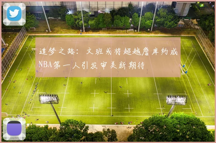 追梦之路：文班或将超越詹库约成NBA第一人引发审美新期待