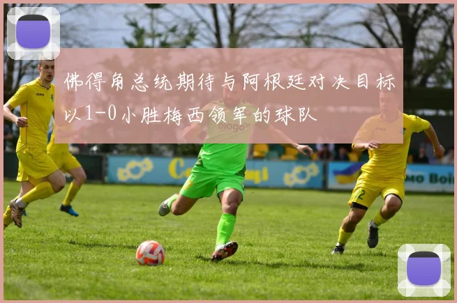 佛得角总统期待与阿根廷对决目标以1-0小胜梅西领军的球队