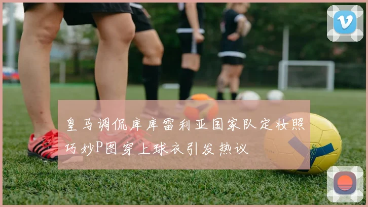 皇马调侃库库雷利亚国家队定妆照巧妙P图穿上球衣引发热议