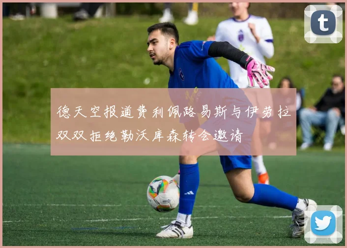 德天空报道费利佩路易斯与伊劳拉双双拒绝勒沃库森转会邀请