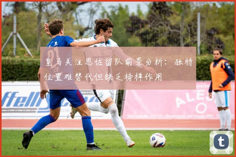 皇马关注恩佐留队前景分析：独特位置难替代但缺乏榜样作用