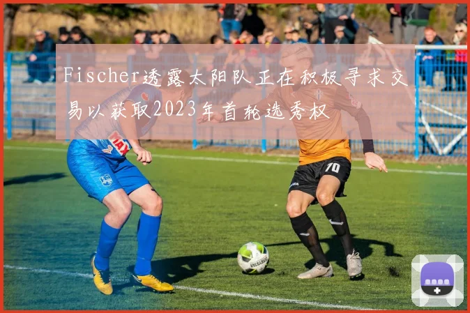 Fischer透露太阳队正在积极寻求交易以获取2023年首轮选秀权