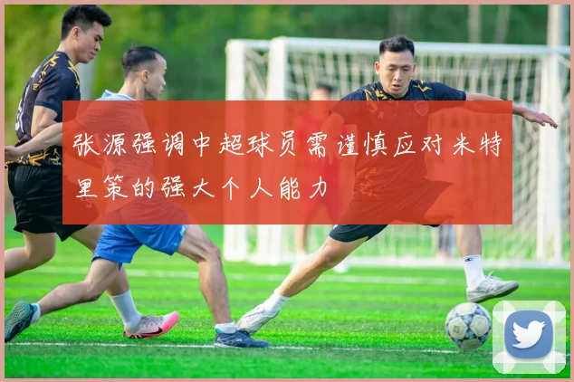 张源强调中超球员需谨慎应对米特里策的强大个人能力