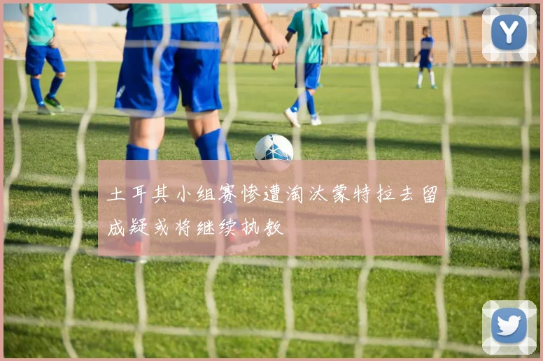 土耳其小组赛惨遭淘汰蒙特拉去留成疑或将继续执教