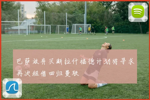 巴萨放弃买断拉什福德计划将寻求再次租借回归曼联