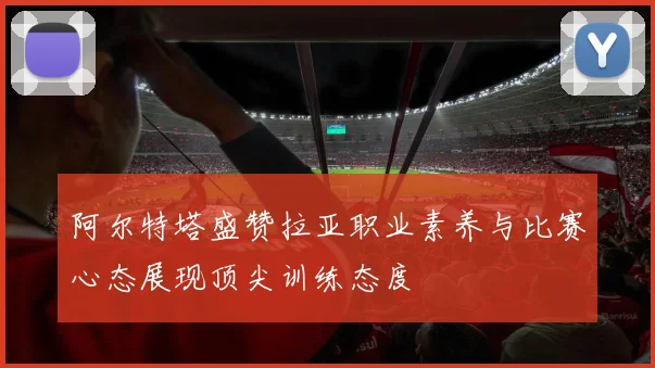 阿尔特塔盛赞拉亚职业素养与比赛心态展现顶尖训练态度