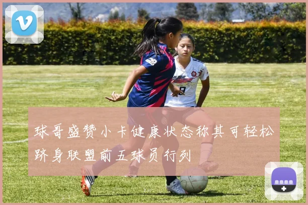 球哥盛赞小卡健康状态称其可轻松跻身联盟前五球员行列