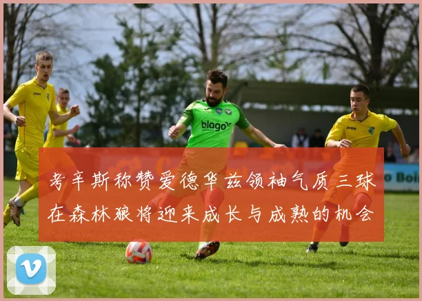 考辛斯称赞爱德华兹领袖气质三球在森林狼将迎来成长与成熟的机会